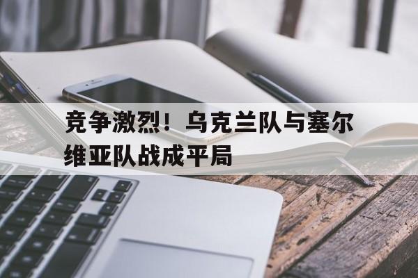 竞争激烈!乌克兰队与塞尔维亚队战成平局 竞争激烈!乌克兰队与塞尔维亚队战成平局