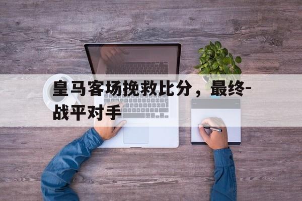 九州娱乐VIP-皇马客场挽救比分，最终-战平对手的简单介绍