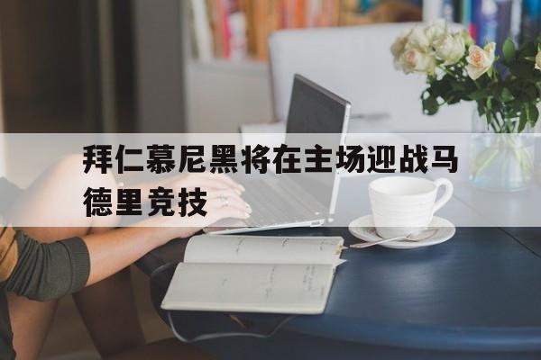 九州娱乐app-关于拜仁慕尼黑将在主场迎战马德里竞技的信息
