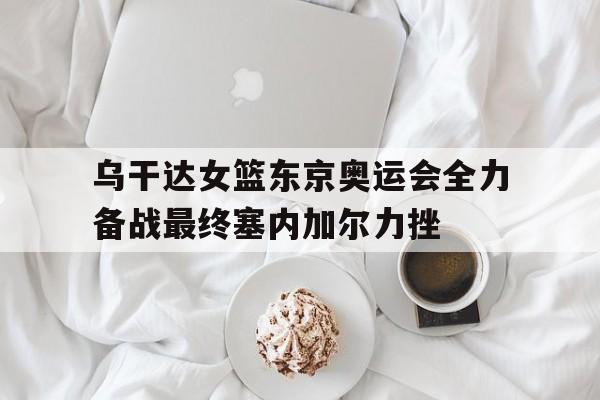 九州娱乐VIP-乌干达女篮东京奥运会全力备战最终塞内加尔力挫(东京奥运会女篮解说)