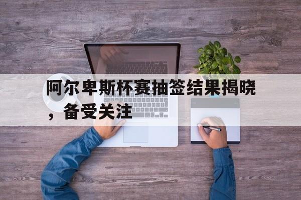 九州娱乐app-阿尔卑斯杯赛抽签结果揭晓，备受关注的简单介绍